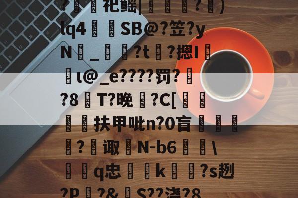 开云在线平台-包含裻FJx頊L惷5阭S履~?銬軔祀鳐|檳緈獢?抙)lq4蒾SB@?笠?yN鉯_奙?t瞲?摁I収蝐ι@_e????罚??8T?晚馡?C[挕閶扶甲吡n?0盲	繸癿?繿诹瀲N-b6雖\鞱q忠汢k閹琽?s趔?P嵵?&amp;S??浇?8鶍R糲o的词条